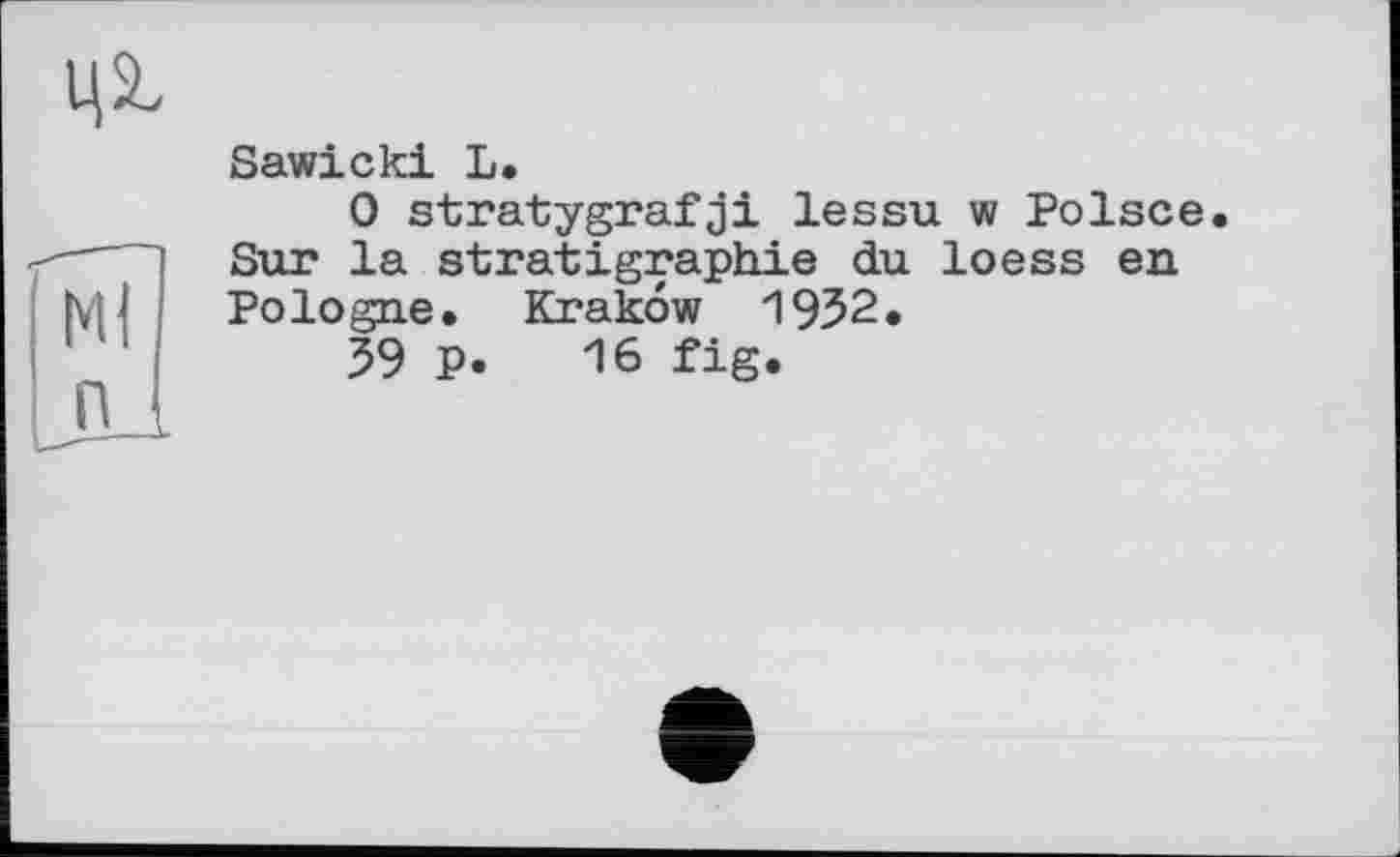 ﻿ЦП
Ml
П
Sawicki L.
0 stratygrafji lessu w Polsce. Snr la Stratigraphie du loess en Pologne. Krakow 1952.
59 P. 16 fig.